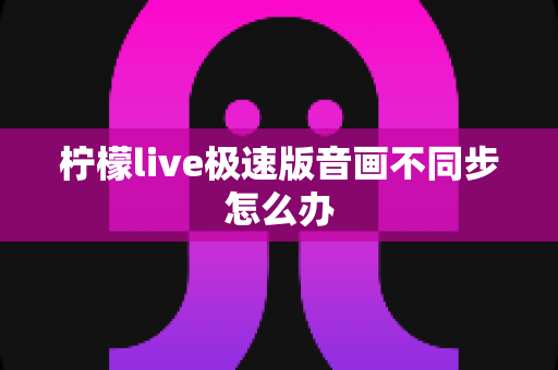 柠檬live极速版音画不同步怎么办 柠檬live极速版音画不同步怎么办