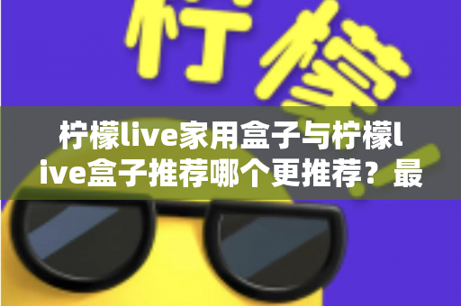 柠檬live家用盒子与柠檬live盒子推荐哪个更推荐?最全选购对比指南帮你一次看懂 柠檬live家用盒子与柠檬live盒子推荐哪个更推荐?最全选购对比指南帮你一次看懂