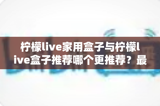 柠檬live家用盒子与柠檬live盒子推荐哪个更推荐?最全选购对比指南帮你一次看懂 柠檬live家用盒子与柠檬live盒子推荐哪个更推荐?最全选购对比指南帮你一次看懂