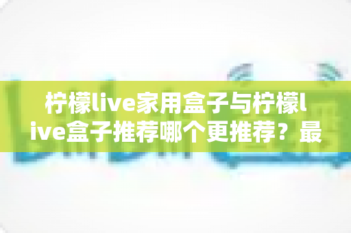 柠檬live家用盒子与柠檬live盒子推荐哪个更推荐？最全选购对比指南帮你一次看懂