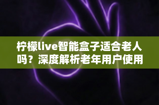 柠檬live智能盒子适合老人吗？深度解析老年用户使用体验与选购指南
