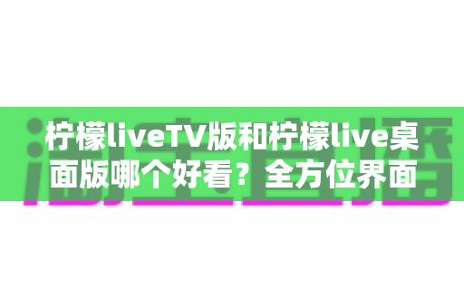 柠檬liveTV版和柠檬live桌面版哪个好看?全方位界面与体验深度对比解析 柠檬liveTV版和柠檬live桌面版哪个好看?全方位界面与体验深度对比解析