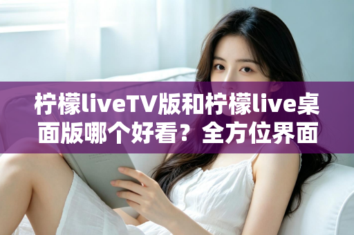 柠檬liveTV版和柠檬live桌面版哪个好看？全方位界面与体验深度对比解析