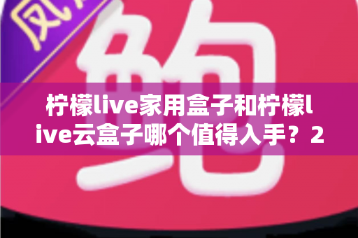 柠檬live家用盒子和柠檬live云盒子哪个值得入手？2024年最全选购指南帮你轻松做决定