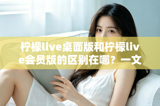 柠檬live桌面版和柠檬live会员版的区别在哪？一文看懂两大版本核心差异与选择指南