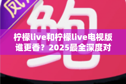 柠檬live和柠檬live电视版谁更香？2025最全深度对比评测，看完不再纠结选哪个