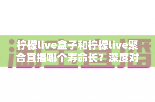 柠檬live盒子和柠檬live聚合直播哪个寿命长？深度对比分析帮你选对不踩坑