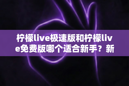 柠檬live极速版和柠檬live免费版哪个适合新手？新手入门选版指南与实用建议