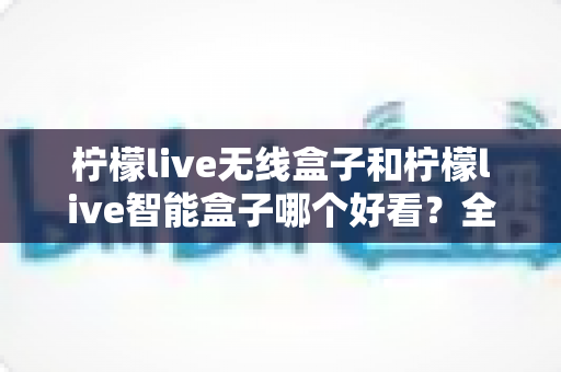 柠檬live无线盒子和柠檬live智能盒子哪个好看？全面外观设计对比评测帮你选