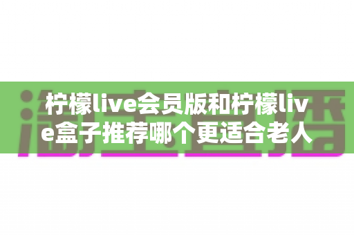 柠檬live会员版和柠檬live盒子推荐哪个更适合老人用？一文读懂老年家庭最优选择