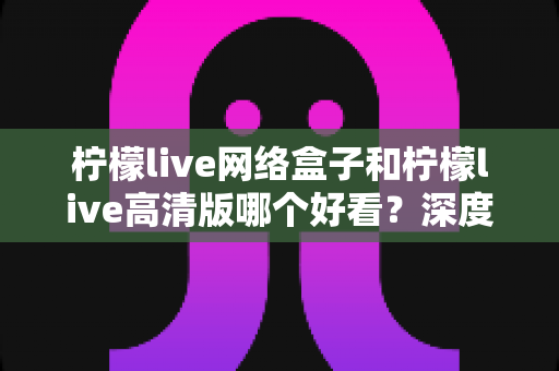 柠檬live网络盒子和柠檬live高清版哪个好看？深度对比分析助你选对版本不踩坑