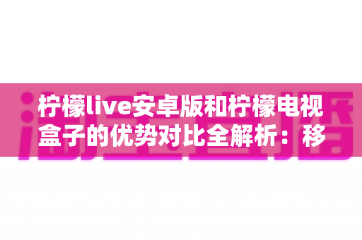 柠檬live安卓版和柠檬电视盒子的优势对比全解析：移动观影与客厅大屏，哪款才是你的最佳选择？