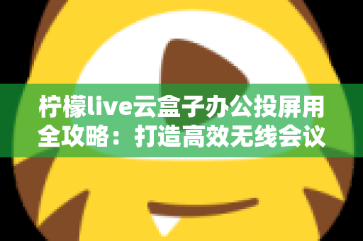 柠檬live云盒子办公投屏用全攻略：打造高效无线会议与智能大屏协作的实用指南