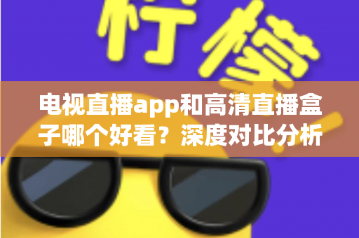 电视直播app和高清直播盒子哪个好看？深度对比分析帮你选出最适合的观影方案