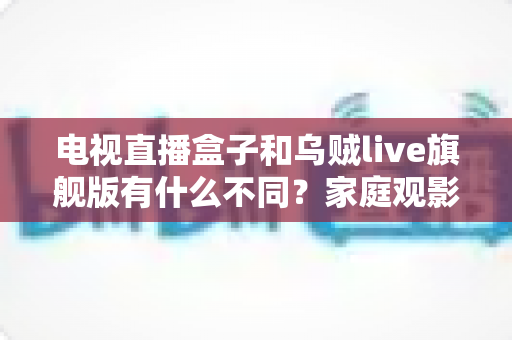 电视直播盒子和乌贼live旗舰版有什么不同？家庭观影方案全面对比与选购指南