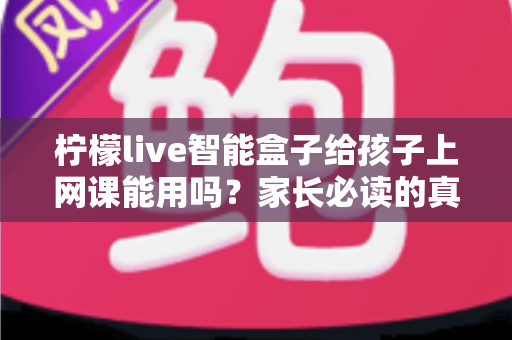 柠檬live智能盒子给孩子上网课能用吗？家长必读的真实解析与实用指南