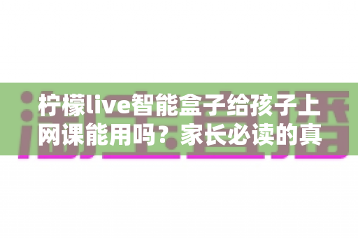 柠檬live智能盒子给孩子上网课能用吗？家长必读的真实解析与实用指南