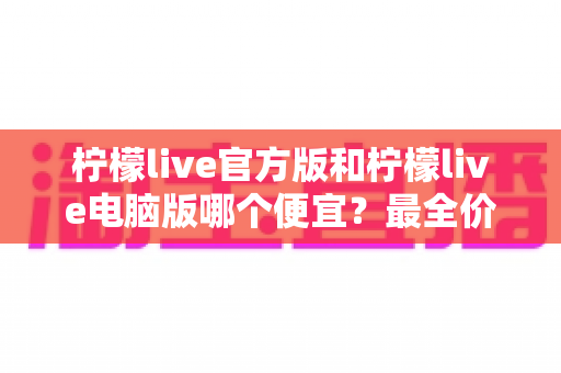 柠檬live官方版和柠檬live电脑版哪个便宜?最全价格对比与实用省钱指南 柠檬live官方版和柠檬live电脑版哪个便宜?最全价格对比与实用省钱指南