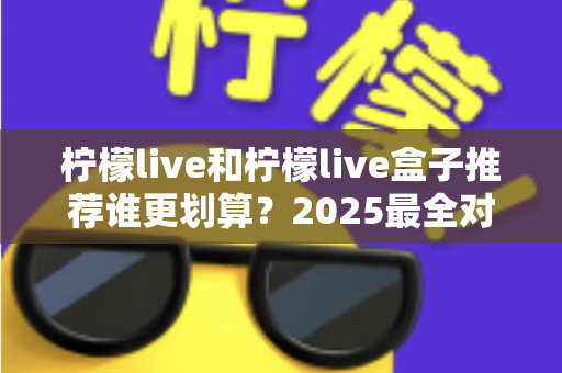 柠檬live和柠檬live盒子推荐谁更划算？2025最全对比选购指南，帮你省钱不踩坑
