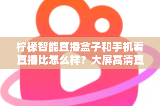 柠檬智能直播盒子和手机看直播比怎么样？大屏高清直播体验全面对比，教你选对观看方式