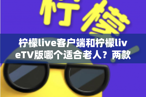 柠檬live客户端和柠檬liveTV版哪个适合老人？两款版本全面对比与选购指南