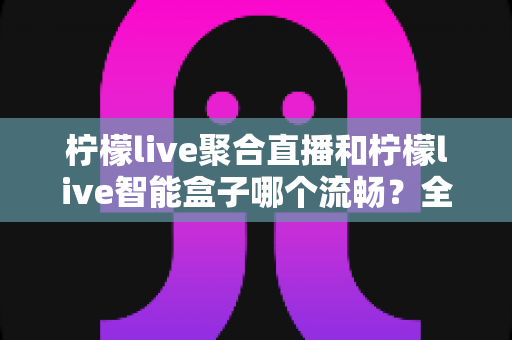 柠檬live聚合直播和柠檬live智能盒子哪个流畅？全方位实测对比，看完再选不后悔