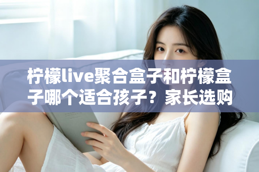 柠檬live聚合盒子和柠檬盒子哪个适合孩子?家长选购避坑全指南 柠檬live聚合盒子和柠檬盒子哪个适合孩子?家长选购避坑全指南