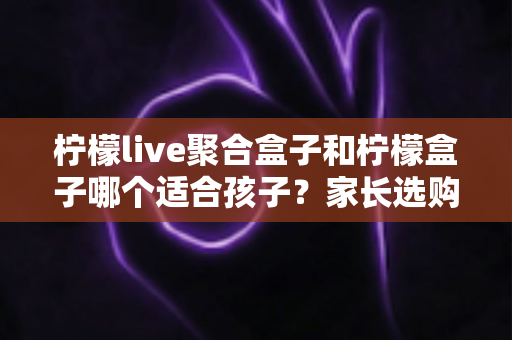 柠檬live聚合盒子和柠檬盒子哪个适合孩子？家长选购避坑全指南