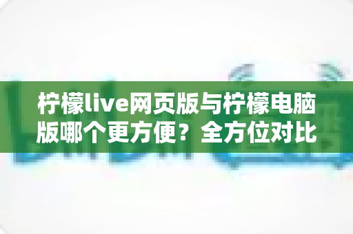 柠檬live网页版与柠檬电脑版哪个更方便？全方位对比解析帮你选出最佳使用方案