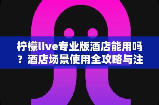 柠檬live专业版酒店能用吗?酒店场景使用全攻略与注意事项深度解析 柠檬live专业版酒店能用吗?酒店场景使用全攻略与注意事项深度解析
