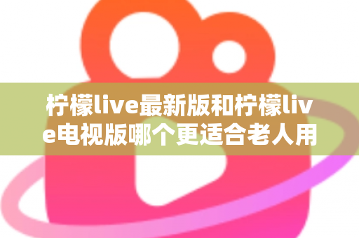 柠檬live最新版和柠檬live电视版哪个更适合老人用？——2024年最全适老化对比指南与选购建议