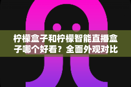 柠檬盒子和柠檬智能直播盒子哪个好看？全面外观对比评测帮你选