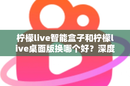 柠檬live智能盒子和柠檬live桌面版换哪个好？深度对比解析帮你选对直播工具