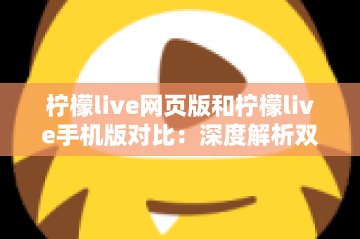 柠檬live网页版和柠檬live手机版对比：深度解析双端差异，帮你找到最适合的使用方式