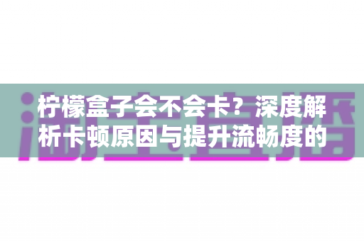 柠檬盒子会不会卡？深度解析卡顿原因与提升流畅度的实用指南