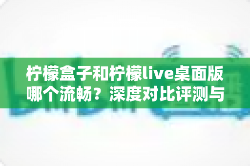 柠檬盒子和柠檬live桌面版哪个流畅?深度对比评测与流畅度优化全攻略 柠檬盒子和柠檬live桌面版哪个流畅?深度对比评测与流畅度优化全攻略