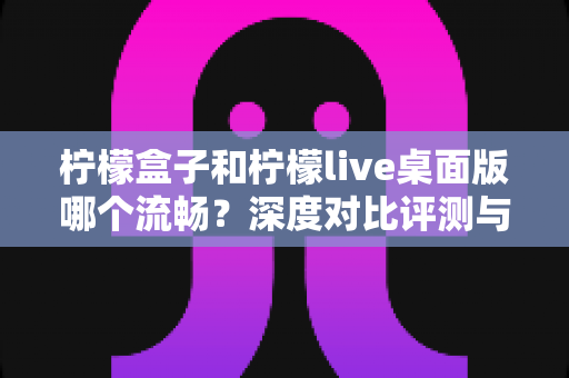 柠檬盒子和柠檬live桌面版哪个流畅？深度对比评测与流畅度优化全攻略