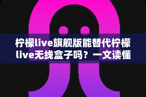 柠檬live旗舰版能替代柠檬live无线盒子吗?一文读懂功能差异、适用场景与选购建议 柠檬live旗舰版能替代柠檬live无线盒子吗?一文读懂功能差异、适用场景与选购建议