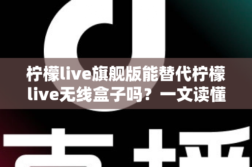 柠檬live旗舰版能替代柠檬live无线盒子吗?一文读懂功能差异、适用场景与选购建议 柠檬live旗舰版能替代柠檬live无线盒子吗?一文读懂功能差异、适用场景与选购建议