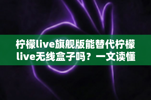 柠檬live旗舰版能替代柠檬live无线盒子吗？一文读懂功能差异、适用场景与选购建议