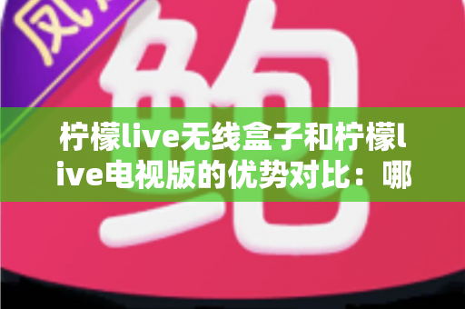 柠檬live无线盒子和柠檬live电视版的优势对比：哪一款更适合你的家庭观影需求？