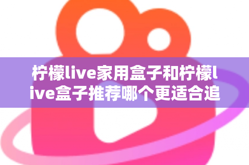 柠檬live家用盒子和柠檬live盒子推荐哪个更适合追剧？深度对比帮你选对追剧神器