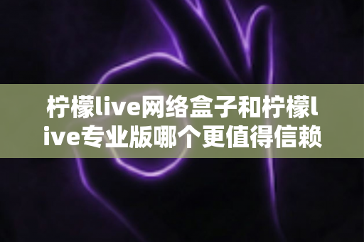 柠檬live网络盒子和柠檬live专业版哪个更值得信赖？深度对比测评帮你选出最适合的那一款