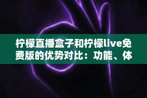 柠檬直播盒子和柠檬live免费版的优势对比：功能、体验与选购指南全解析