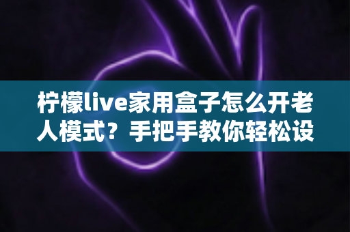 柠檬live家用盒子怎么开老人模式？手把手教你轻松设置长辈专属界面