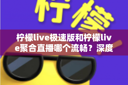 柠檬live极速版和柠檬live聚合直播哪个流畅？深度对比测评帮你选对版本