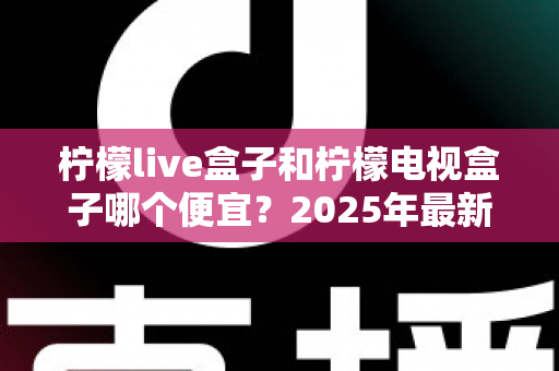 柠檬live盒子和柠檬电视盒子哪个便宜？2025年最新价格对比与选购全攻略