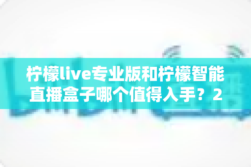 柠檬live专业版和柠檬智能直播盒子哪个值得入手？2025年直播设备选购全攻略帮你避坑