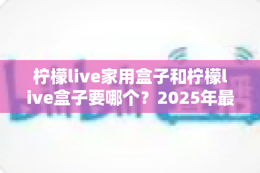 柠檬live家用盒子和柠檬live盒子要哪个？2025年最全选购对比指南帮你一次选对不踩坑