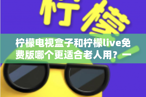 柠檬电视盒子和柠檬live免费版哪个更适合老人用？一文看懂选购要点，让长辈看电视更省心